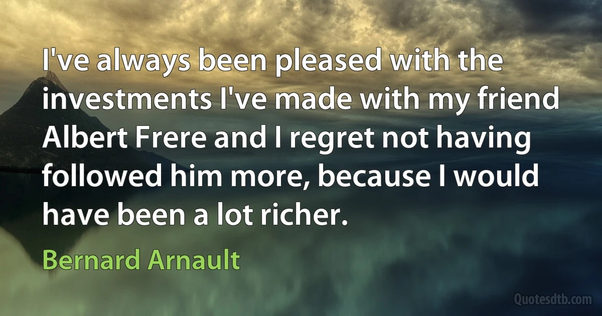 I've always been pleased with the investments I've made with my friend Albert Frere and I regret not having followed him more, because I would have been a lot richer. (Bernard Arnault)