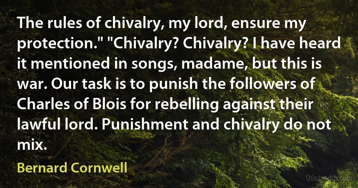 The rules of chivalry, my lord, ensure my protection." "Chivalry? Chivalry? I have heard it mentioned in songs, madame, but this is war. Our task is to punish the followers of Charles of Blois for rebelling against their lawful lord. Punishment and chivalry do not mix. (Bernard Cornwell)