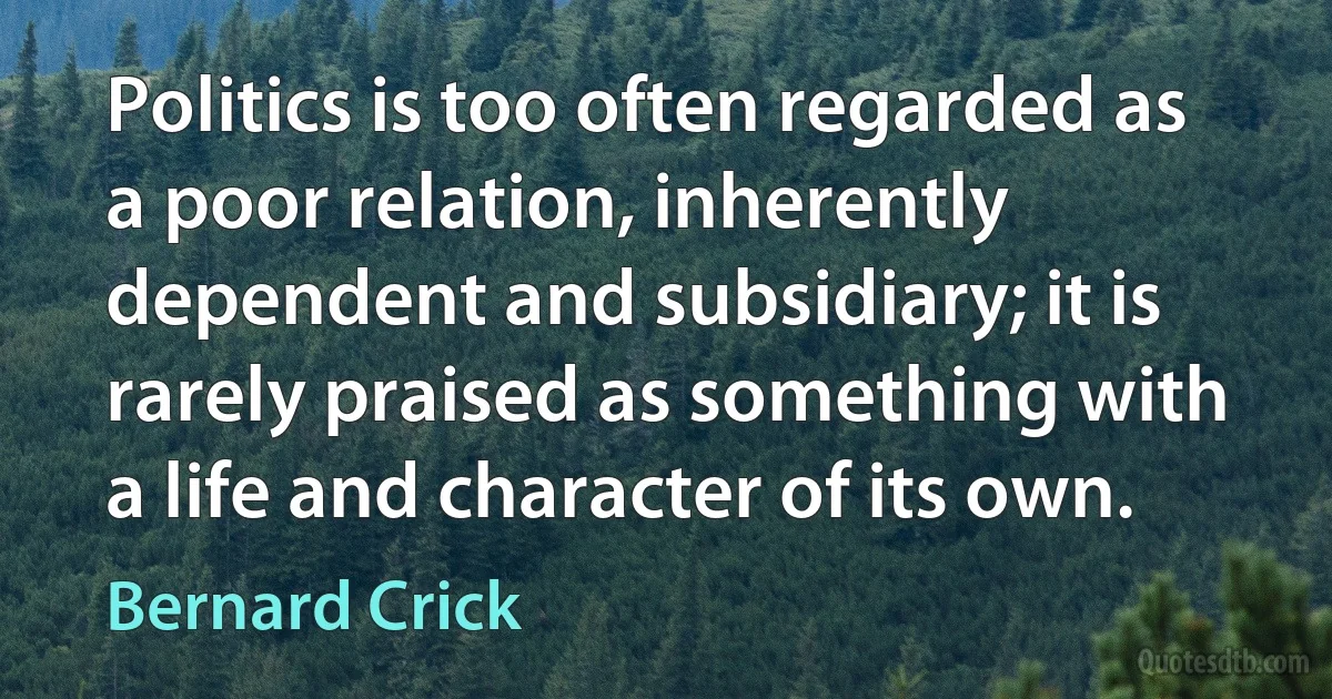 Politics is too often regarded as a poor relation, inherently dependent and subsidiary; it is rarely praised as something with a life and character of its own. (Bernard Crick)