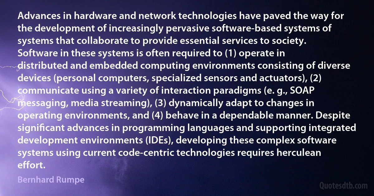 Advances in hardware and network technologies have paved the way for the development of increasingly pervasive software-based systems of systems that collaborate to provide essential services to society. Software in these systems is often required to (1) operate in distributed and embedded computing environments consisting of diverse devices (personal computers, specialized sensors and actuators), (2) communicate using a variety of interaction paradigms (e. g., SOAP messaging, media streaming), (3) dynamically adapt to changes in operating environments, and (4) behave in a dependable manner. Despite signiﬁcant advances in programming languages and supporting integrated development environments (IDEs), developing these complex software systems using current code-centric technologies requires herculean effort. (Bernhard Rumpe)