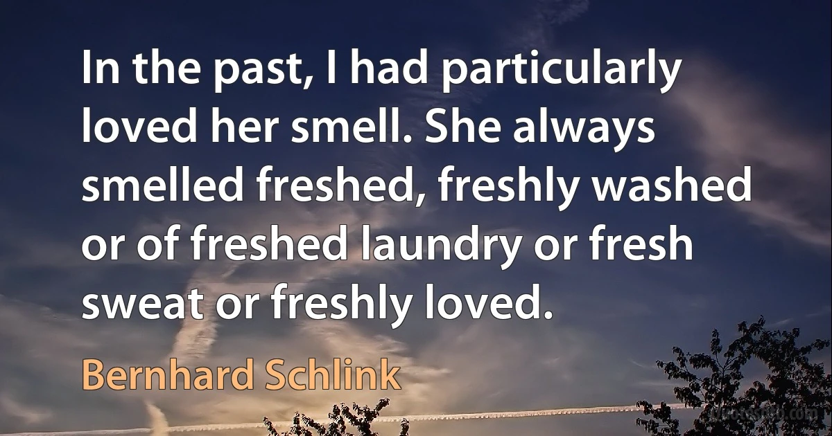 In the past, I had particularly loved her smell. She always smelled freshed, freshly washed or of freshed laundry or fresh sweat or freshly loved. (Bernhard Schlink)