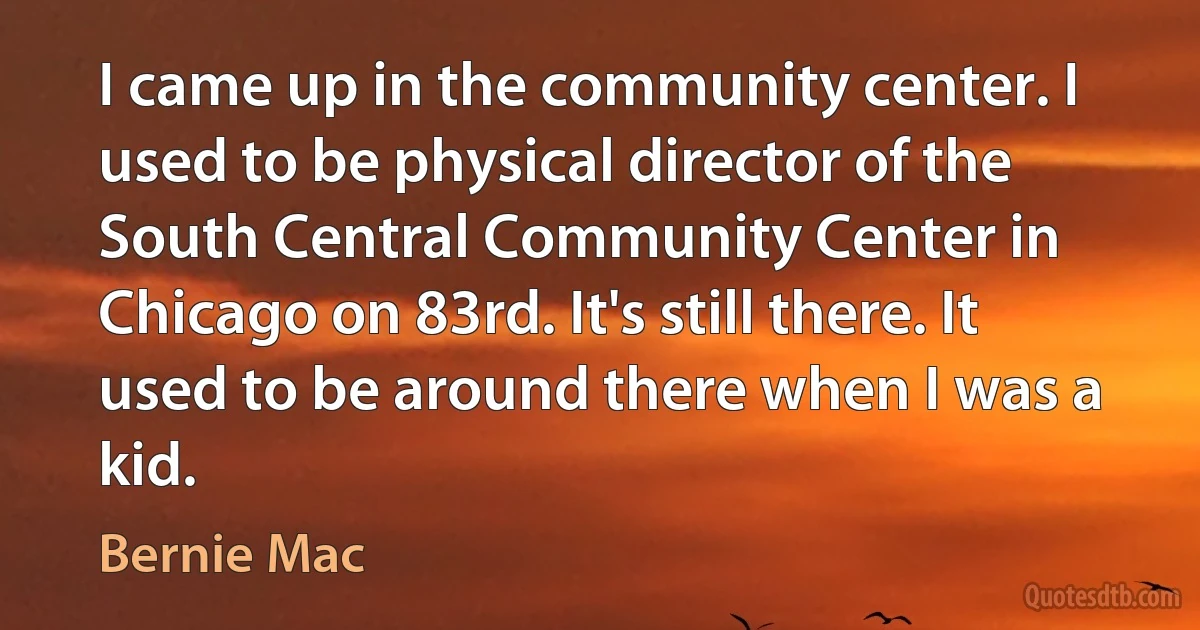 I came up in the community center. I used to be physical director of the South Central Community Center in Chicago on 83rd. It's still there. It used to be around there when I was a kid. (Bernie Mac)