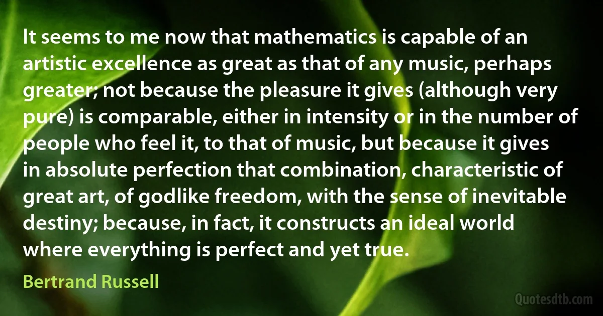 It seems to me now that mathematics is capable of an artistic excellence as great as that of any music, perhaps greater; not because the pleasure it gives (although very pure) is comparable, either in intensity or in the number of people who feel it, to that of music, but because it gives in absolute perfection that combination, characteristic of great art, of godlike freedom, with the sense of inevitable destiny; because, in fact, it constructs an ideal world where everything is perfect and yet true. (Bertrand Russell)