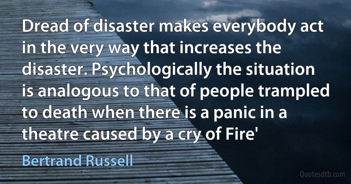 Dread of disaster makes everybody act in the very way that increases the disaster. Psychologically the situation is analogous to that of people trampled to death when there is a panic in a theatre caused by a cry of Fire' (Bertrand Russell)