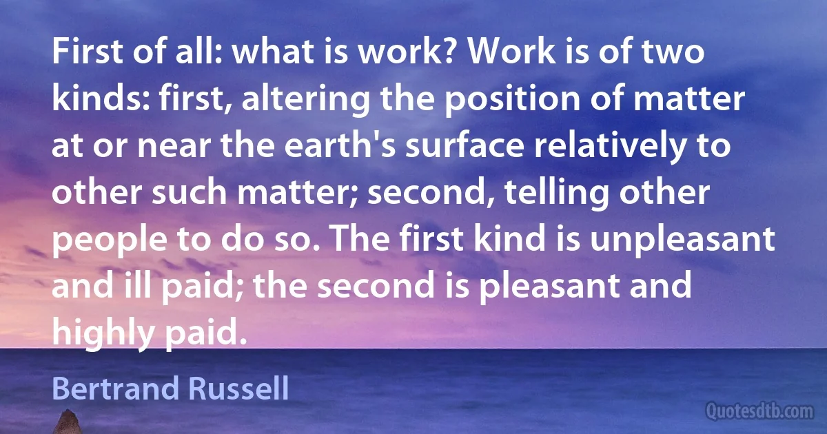 First of all: what is work? Work is of two kinds: first, altering the position of matter at or near the earth's surface relatively to other such matter; second, telling other people to do so. The first kind is unpleasant and ill paid; the second is pleasant and highly paid. (Bertrand Russell)