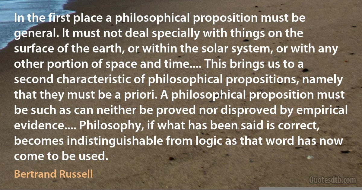 In the first place a philosophical proposition must be general. It must not deal specially with things on the surface of the earth, or within the solar system, or with any other portion of space and time.... This brings us to a second characteristic of philosophical propositions, namely that they must be a priori. A philosophical proposition must be such as can neither be proved nor disproved by empirical evidence.... Philosophy, if what has been said is correct, becomes indistinguishable from logic as that word has now come to be used. (Bertrand Russell)