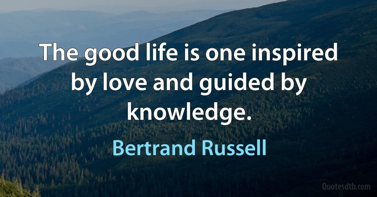 The good life is one inspired by love and guided by knowledge. (Bertrand Russell)