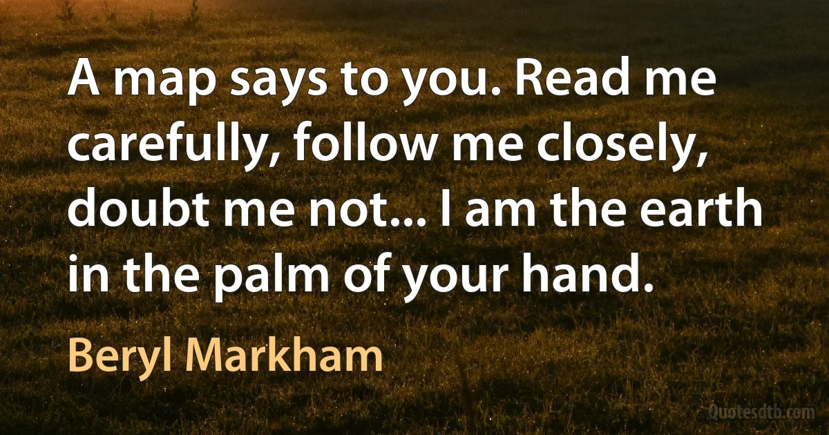 A map says to you. Read me carefully, follow me closely, doubt me not... I am the earth in the palm of your hand. (Beryl Markham)