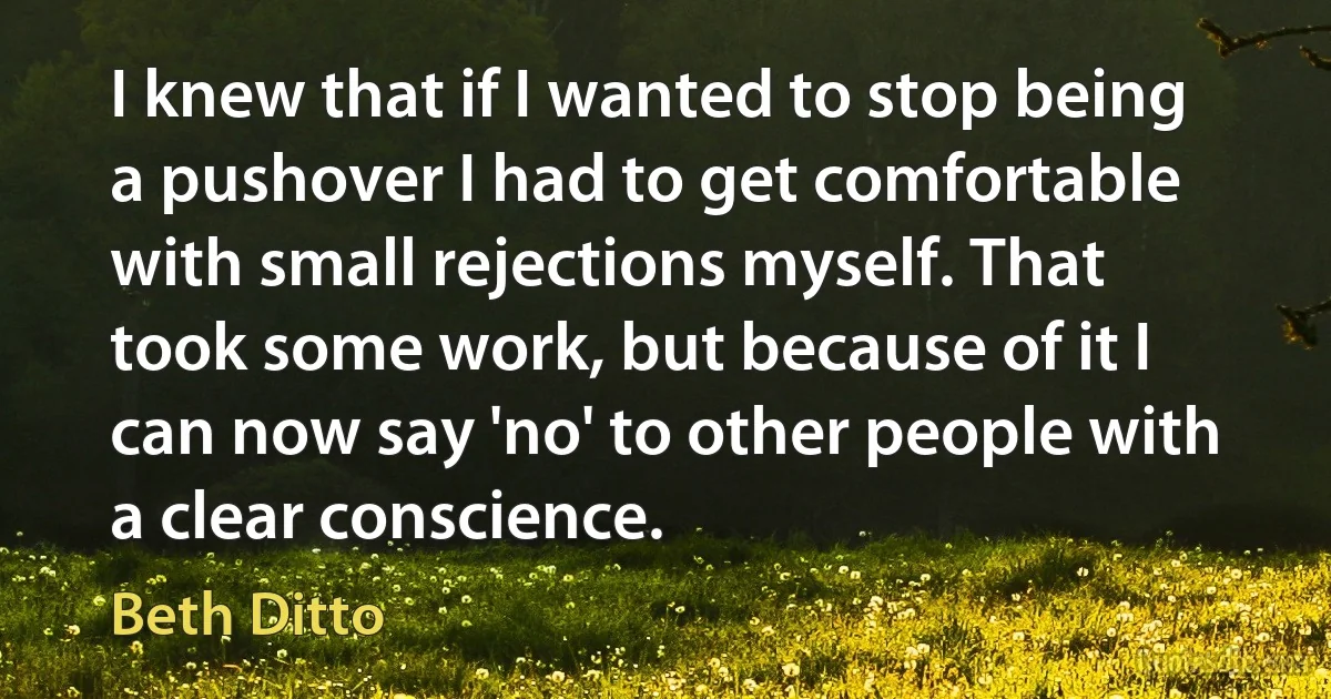 I knew that if I wanted to stop being a pushover I had to get comfortable with small rejections myself. That took some work, but because of it I can now say 'no' to other people with a clear conscience. (Beth Ditto)