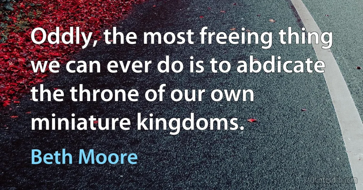 Oddly, the most freeing thing we can ever do is to abdicate the throne of our own miniature kingdoms. (Beth Moore)