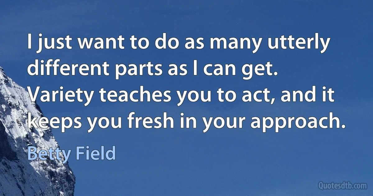 I just want to do as many utterly different parts as I can get. Variety teaches you to act, and it keeps you fresh in your approach. (Betty Field)