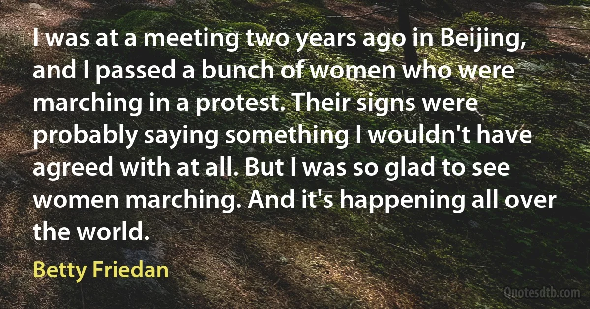 I was at a meeting two years ago in Beijing, and I passed a bunch of women who were marching in a protest. Their signs were probably saying something I wouldn't have agreed with at all. But I was so glad to see women marching. And it's happening all over the world. (Betty Friedan)