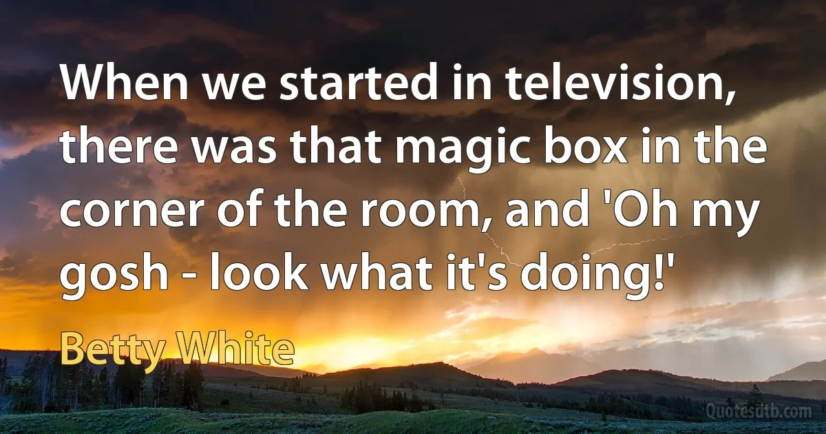 When we started in television, there was that magic box in the corner of the room, and 'Oh my gosh - look what it's doing!' (Betty White)