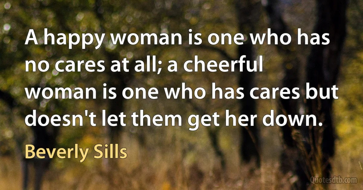 A happy woman is one who has no cares at all; a cheerful woman is one who has cares but doesn't let them get her down. (Beverly Sills)