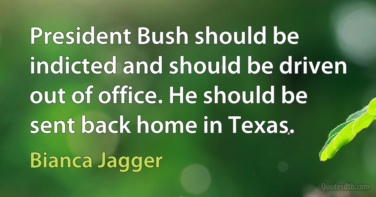 President Bush should be indicted and should be driven out of office. He should be sent back home in Texas. (Bianca Jagger)