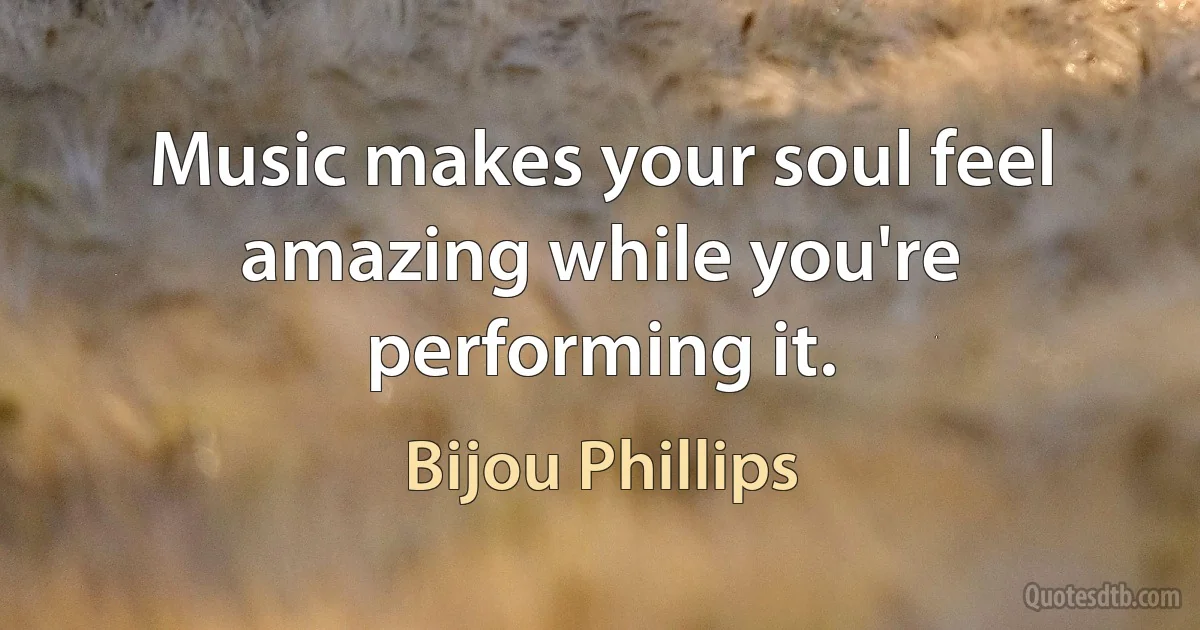 Music makes your soul feel amazing while you're performing it. (Bijou Phillips)