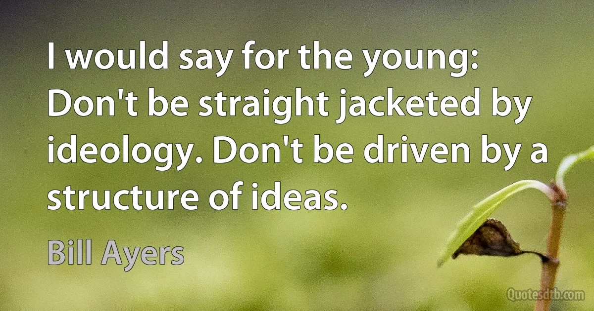 I would say for the young: Don't be straight jacketed by ideology. Don't be driven by a structure of ideas. (Bill Ayers)