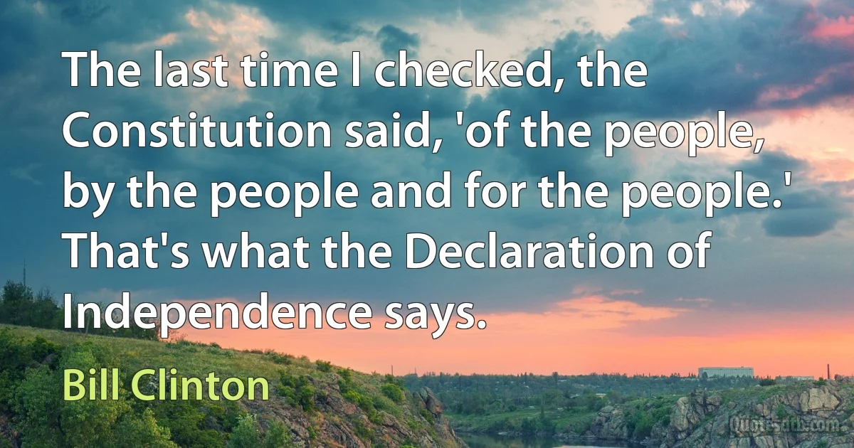 The last time I checked, the Constitution said, 'of the people, by the people and for the people.' That's what the Declaration of Independence says. (Bill Clinton)