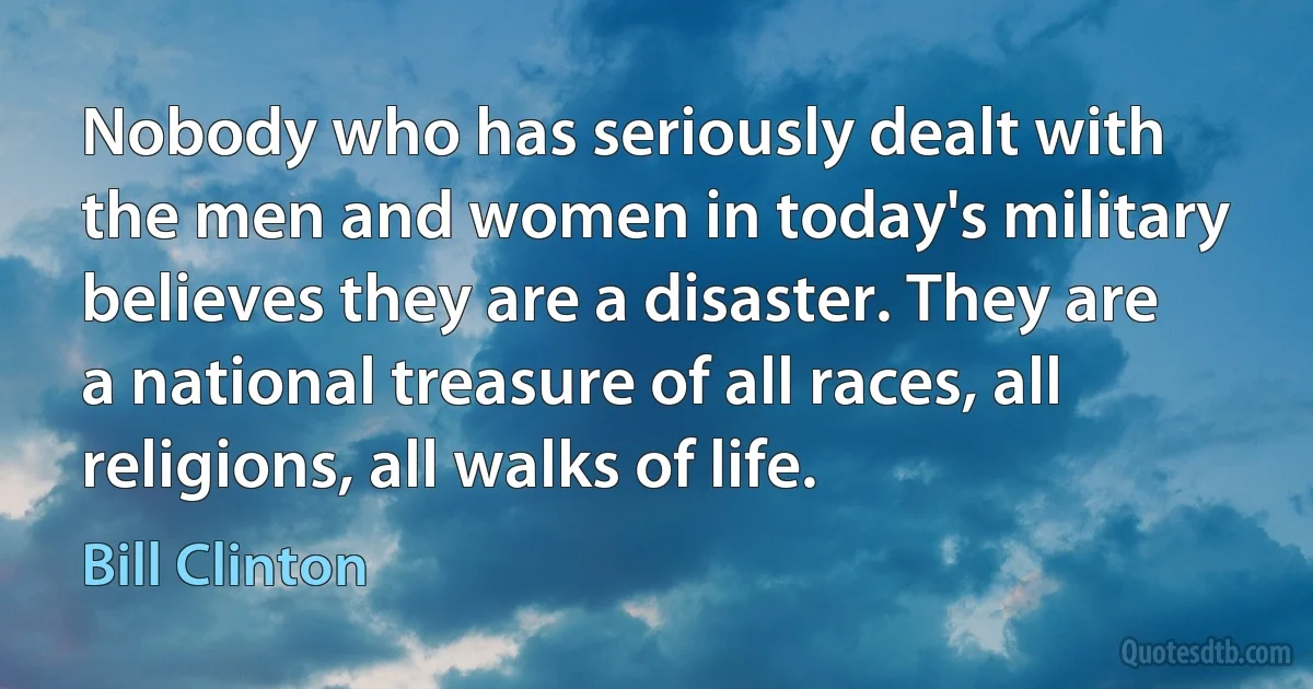 Nobody who has seriously dealt with the men and women in today's military believes they are a disaster. They are a national treasure of all races, all religions, all walks of life. (Bill Clinton)