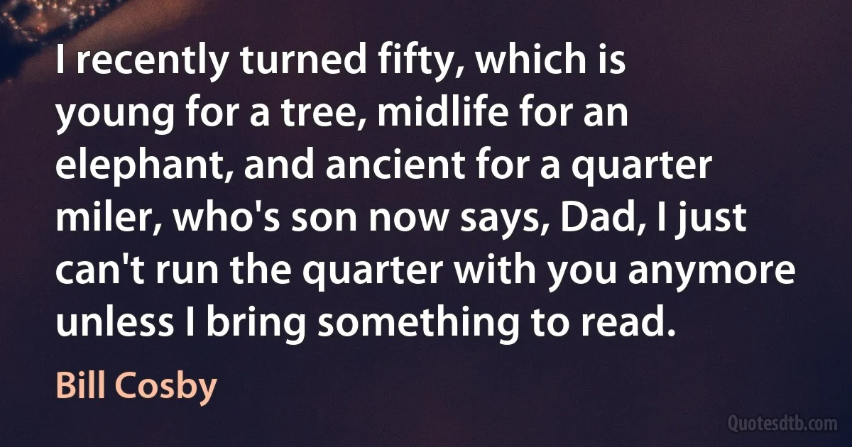 I recently turned fifty, which is young for a tree, midlife for an elephant, and ancient for a quarter miler, who's son now says, Dad, I just can't run the quarter with you anymore unless I bring something to read. (Bill Cosby)