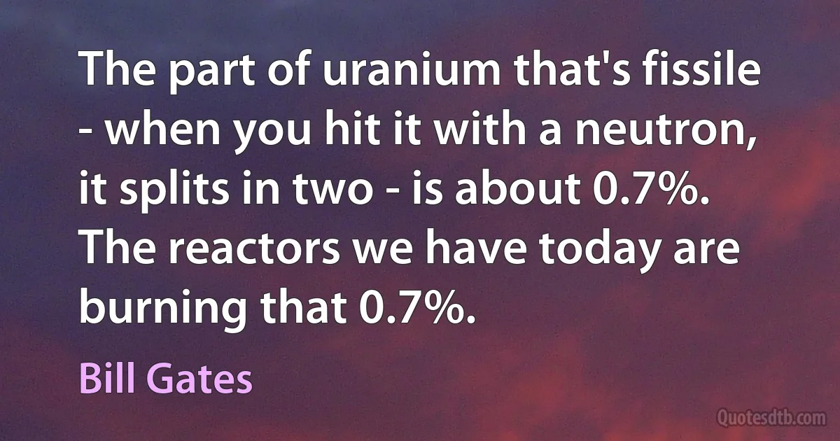 The part of uranium that's fissile - when you hit it with a neutron, it splits in two - is about 0.7%. The reactors we have today are burning that 0.7%. (Bill Gates)