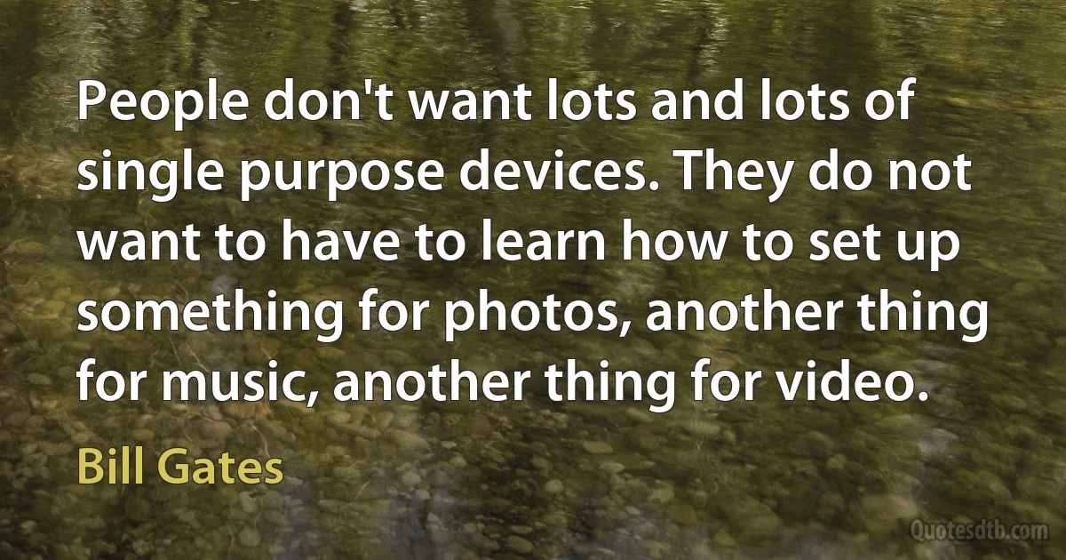 People don't want lots and lots of single purpose devices. They do not want to have to learn how to set up something for photos, another thing for music, another thing for video. (Bill Gates)