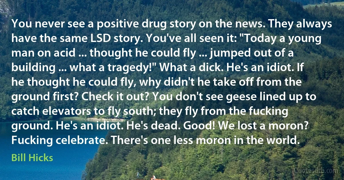 You never see a positive drug story on the news. They always have the same LSD story. You've all seen it: "Today a young man on acid ... thought he could fly ... jumped out of a building ... what a tragedy!" What a dick. He's an idiot. If he thought he could fly, why didn't he take off from the ground first? Check it out? You don't see geese lined up to catch elevators to fly south; they fly from the fucking ground. He's an idiot. He's dead. Good! We lost a moron? Fucking celebrate. There's one less moron in the world. (Bill Hicks)