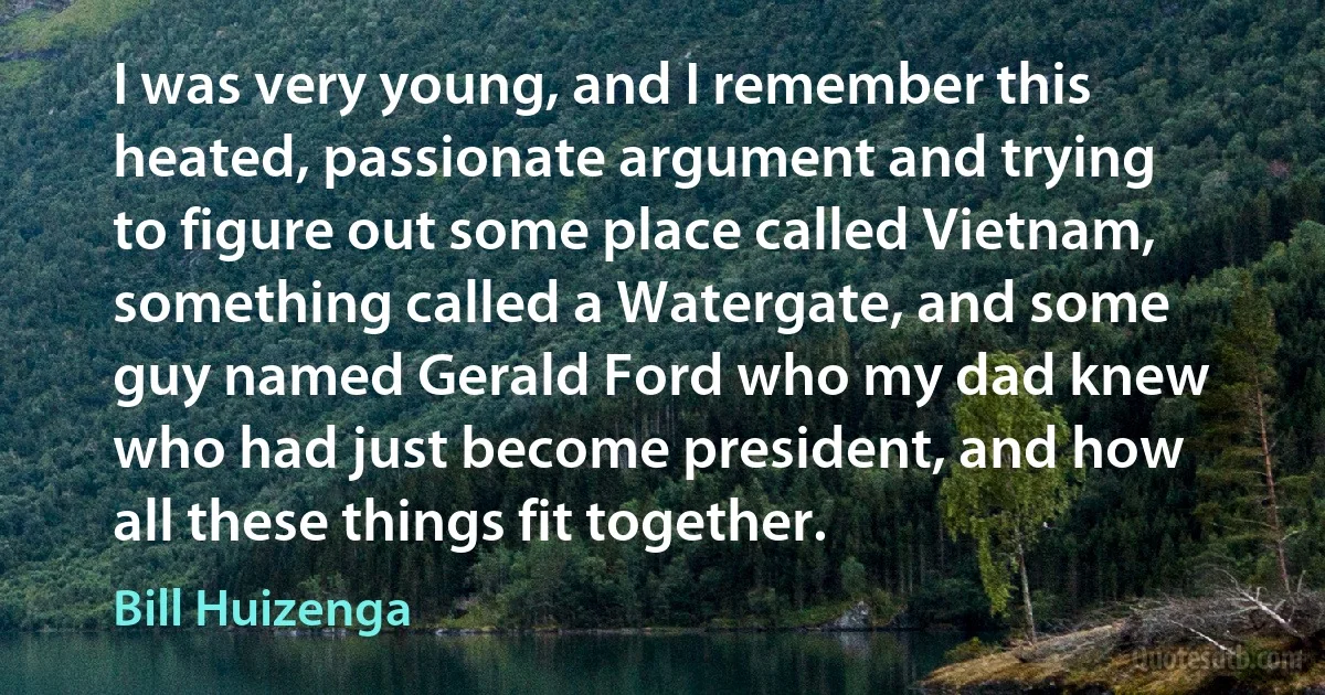 I was very young, and I remember this heated, passionate argument and trying to figure out some place called Vietnam, something called a Watergate, and some guy named Gerald Ford who my dad knew who had just become president, and how all these things fit together. (Bill Huizenga)