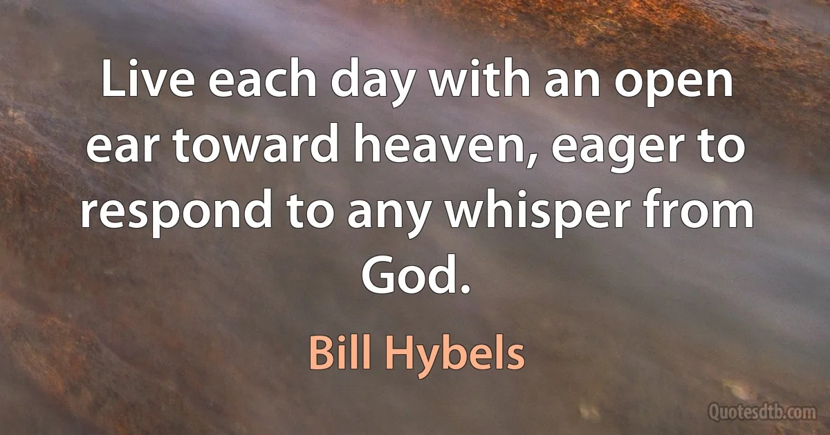 Live each day with an open ear toward heaven, eager to respond to any whisper from God. (Bill Hybels)