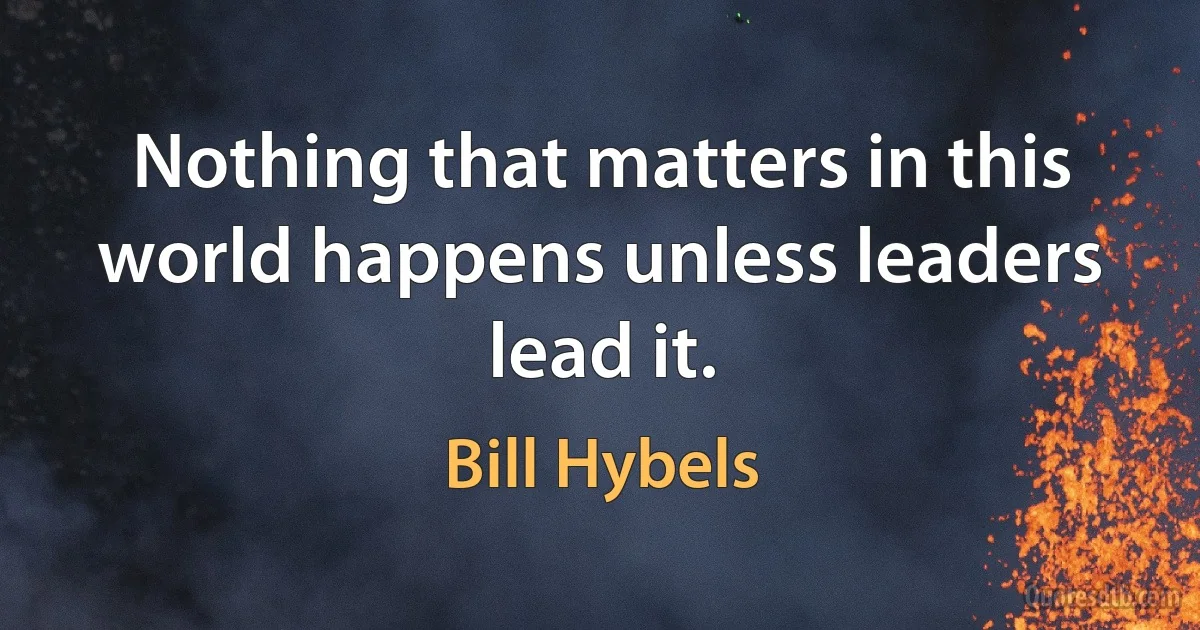 Nothing that matters in this world happens unless leaders lead it. (Bill Hybels)