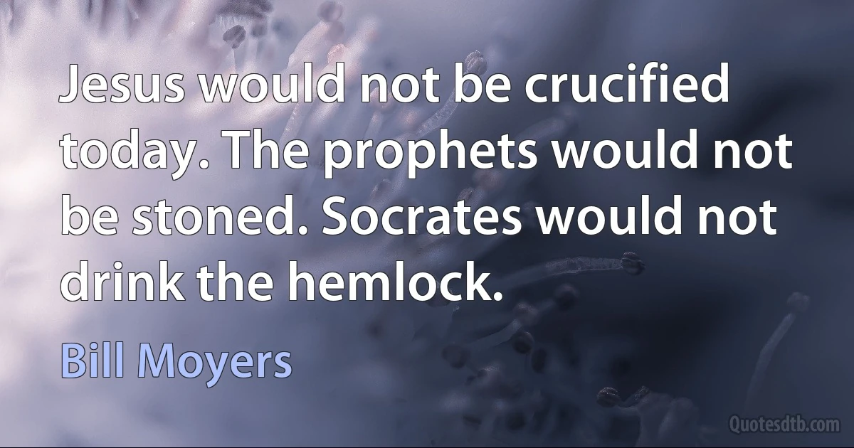 Jesus would not be crucified today. The prophets would not be stoned. Socrates would not drink the hemlock. (Bill Moyers)