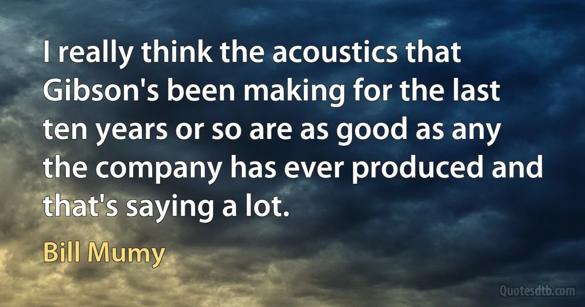 I really think the acoustics that Gibson's been making for the last ten years or so are as good as any the company has ever produced and that's saying a lot. (Bill Mumy)