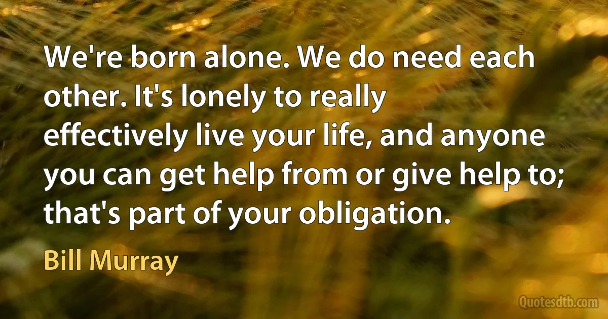 We're born alone. We do need each other. It's lonely to really effectively live your life, and anyone you can get help from or give help to; that's part of your obligation. (Bill Murray)