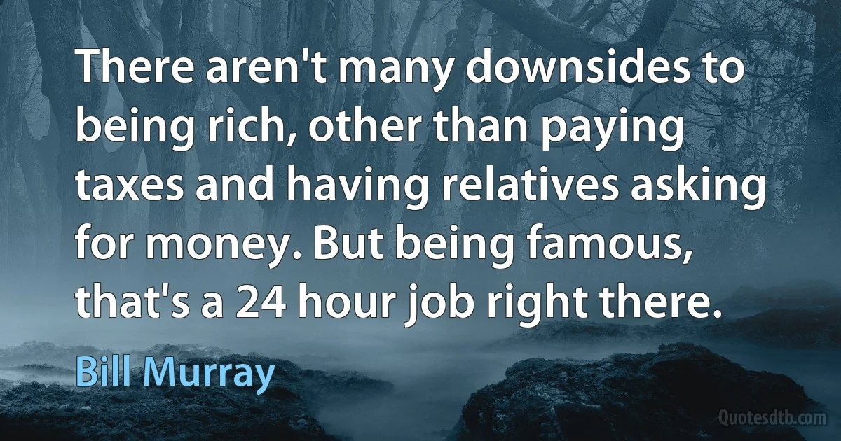 There aren't many downsides to being rich, other than paying taxes and having relatives asking for money. But being famous, that's a 24 hour job right there. (Bill Murray)