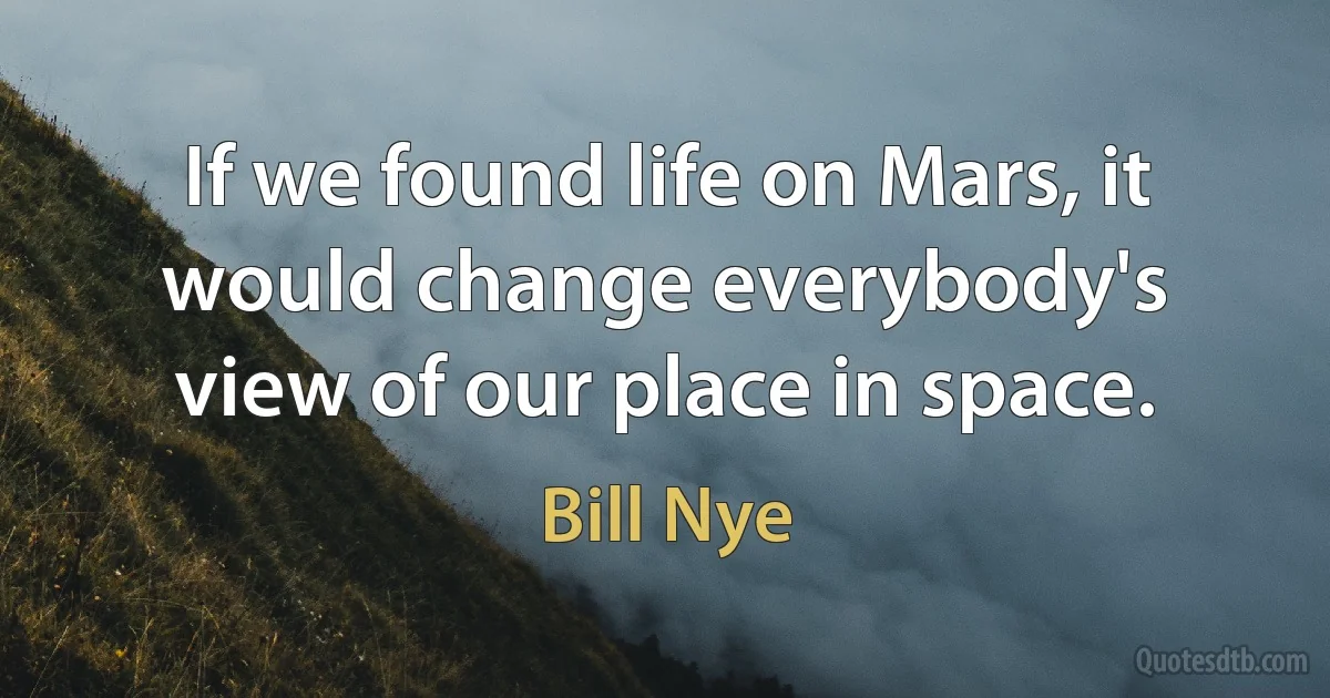 If we found life on Mars, it would change everybody's view of our place in space. (Bill Nye)