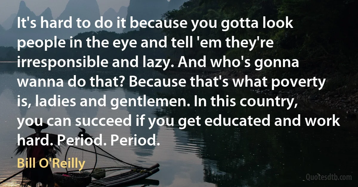 It's hard to do it because you gotta look people in the eye and tell 'em they're irresponsible and lazy. And who's gonna wanna do that? Because that's what poverty is, ladies and gentlemen. In this country, you can succeed if you get educated and work hard. Period. Period. (Bill O'Reilly)