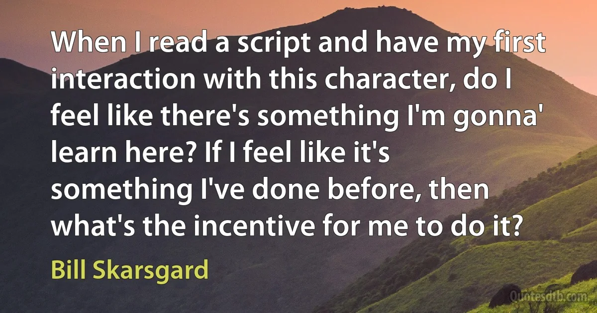 When I read a script and have my first interaction with this character, do I feel like there's something I'm gonna' learn here? If I feel like it's something I've done before, then what's the incentive for me to do it? (Bill Skarsgard)