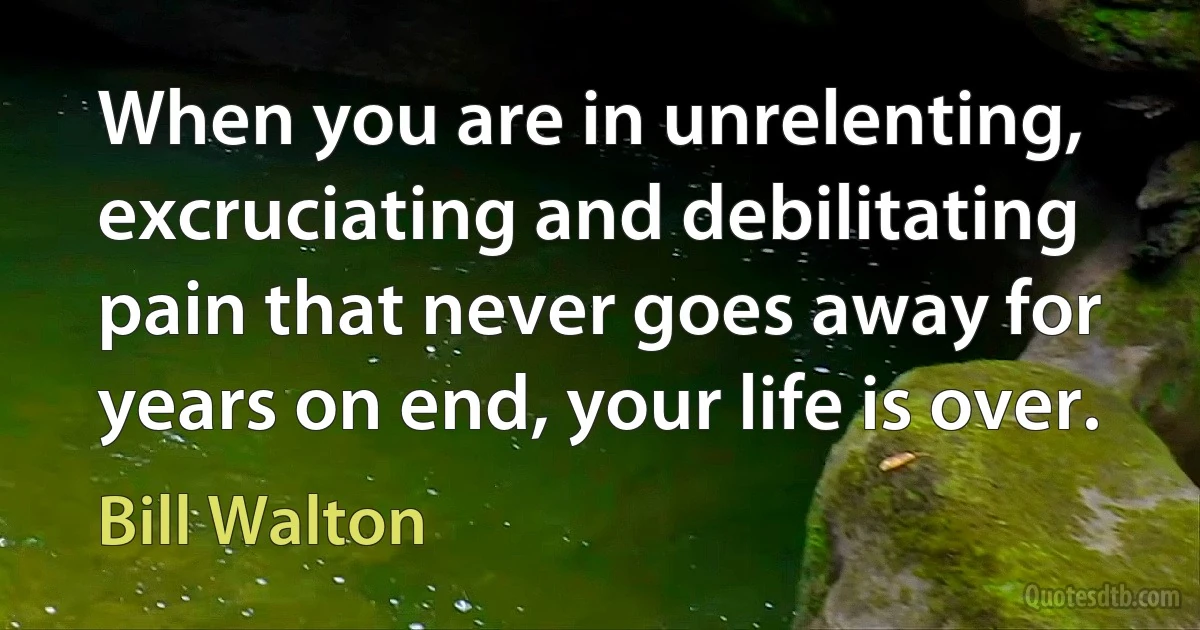 When you are in unrelenting, excruciating and debilitating pain that never goes away for years on end, your life is over. (Bill Walton)