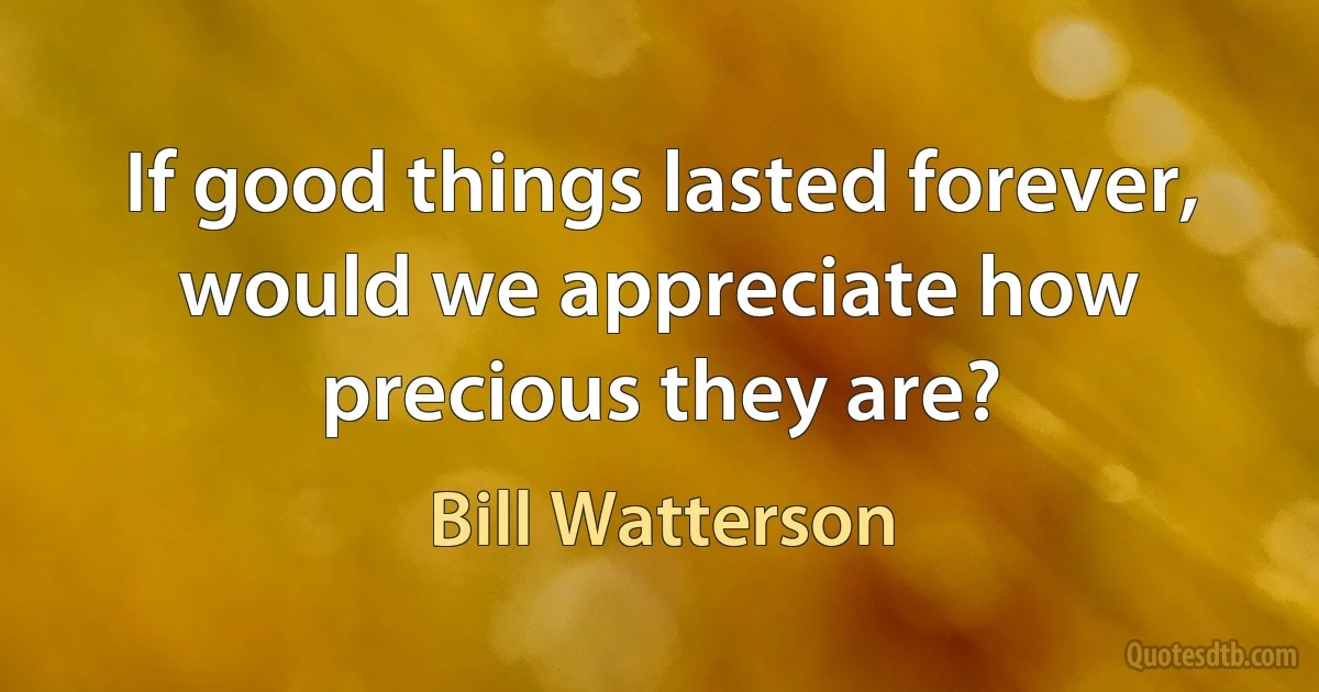 If good things lasted forever, would we appreciate how precious they are? (Bill Watterson)