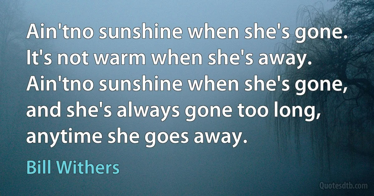 Ain'tno sunshine when she's gone. It's not warm when she's away. Ain'tno sunshine when she's gone, and she's always gone too long, anytime she goes away. (Bill Withers)