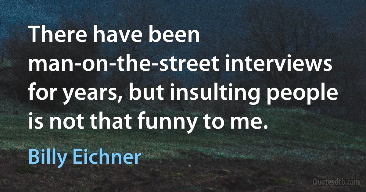 There have been man-on-the-street interviews for years, but insulting people is not that funny to me. (Billy Eichner)