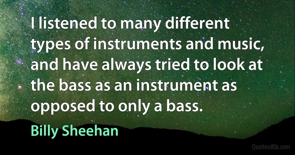 I listened to many different types of instruments and music, and have always tried to look at the bass as an instrument as opposed to only a bass. (Billy Sheehan)