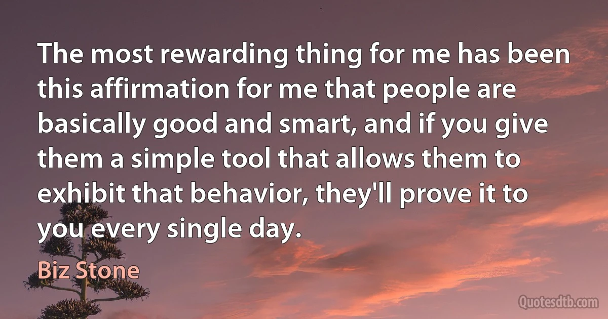 The most rewarding thing for me has been this affirmation for me that people are basically good and smart, and if you give them a simple tool that allows them to exhibit that behavior, they'll prove it to you every single day. (Biz Stone)