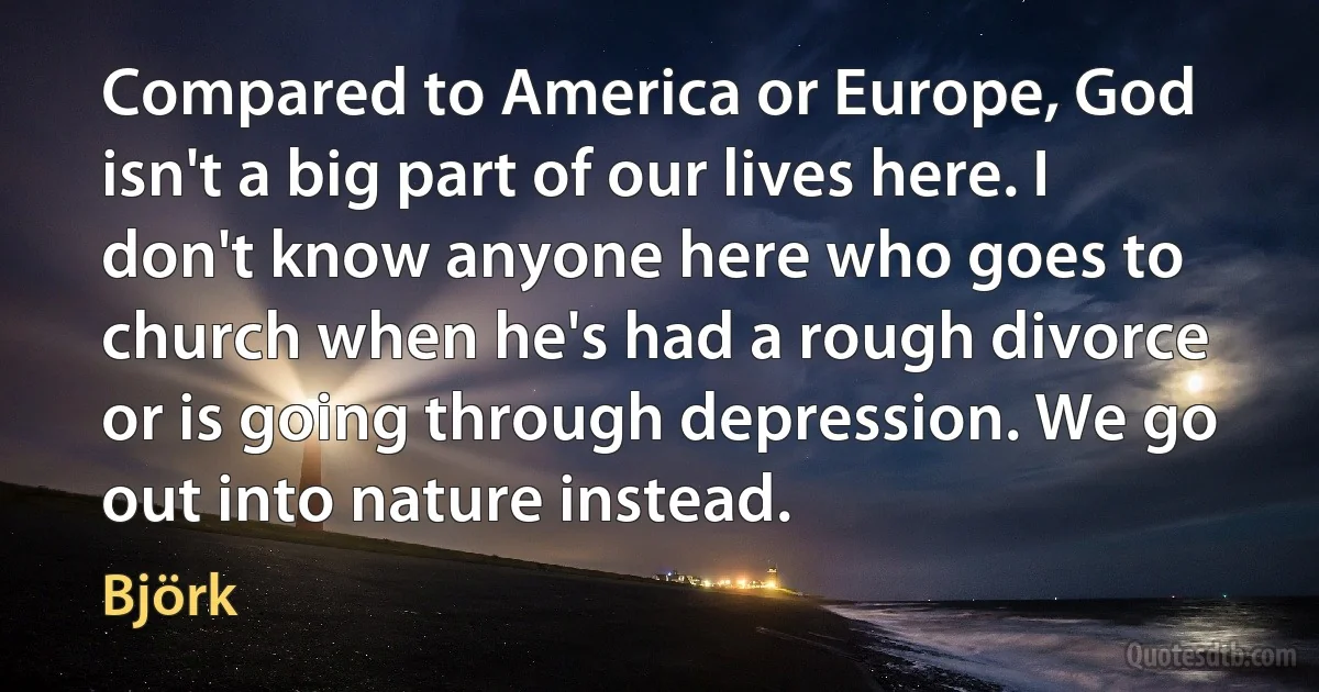 Compared to America or Europe, God isn't a big part of our lives here. I don't know anyone here who goes to church when he's had a rough divorce or is going through depression. We go out into nature instead. (Björk)