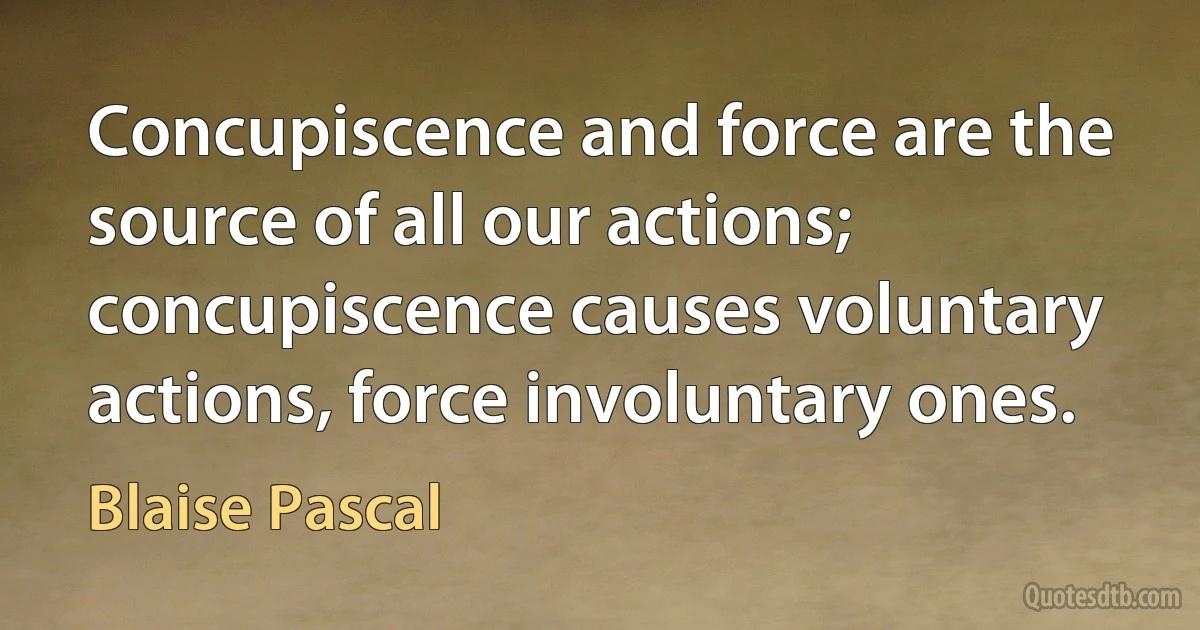 Concupiscence and force are the source of all our actions; concupiscence causes voluntary actions, force involuntary ones. (Blaise Pascal)