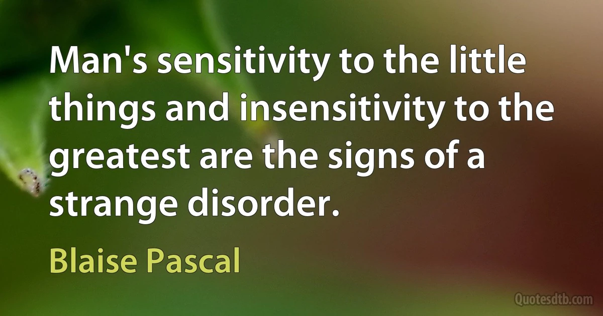 Man's sensitivity to the little things and insensitivity to the greatest are the signs of a strange disorder. (Blaise Pascal)