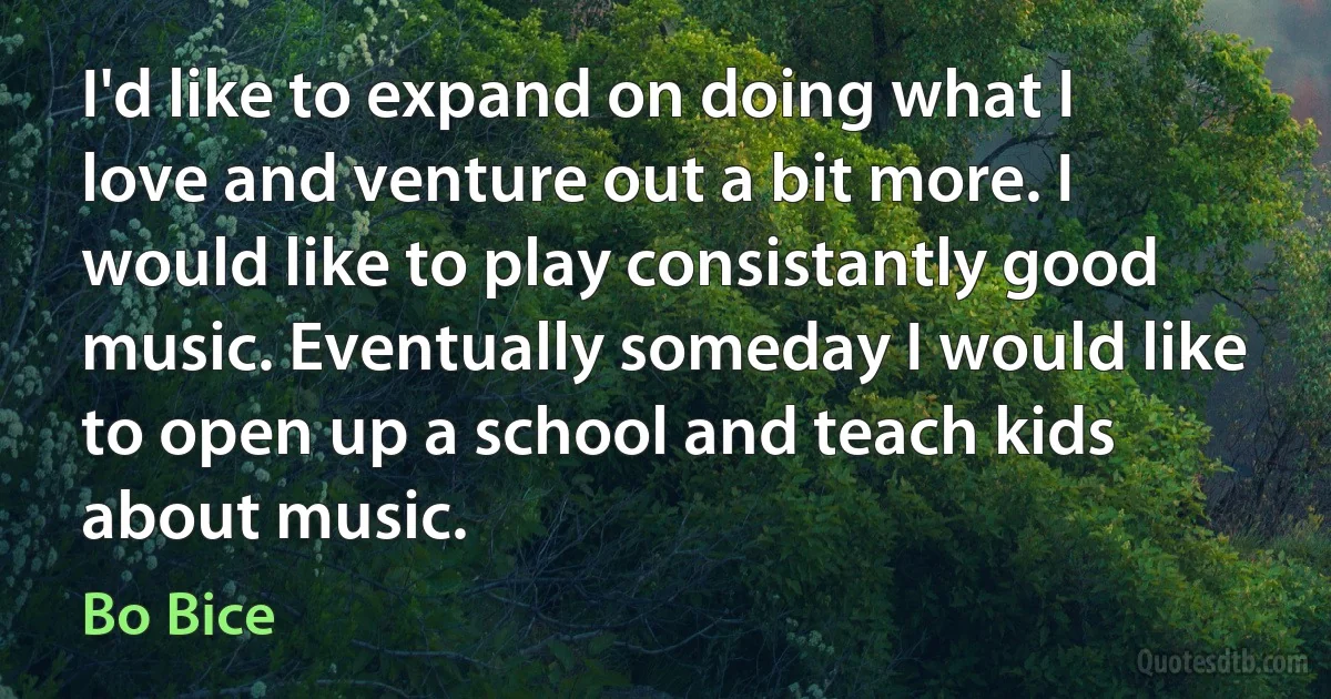 I'd like to expand on doing what I love and venture out a bit more. I would like to play consistantly good music. Eventually someday I would like to open up a school and teach kids about music. (Bo Bice)