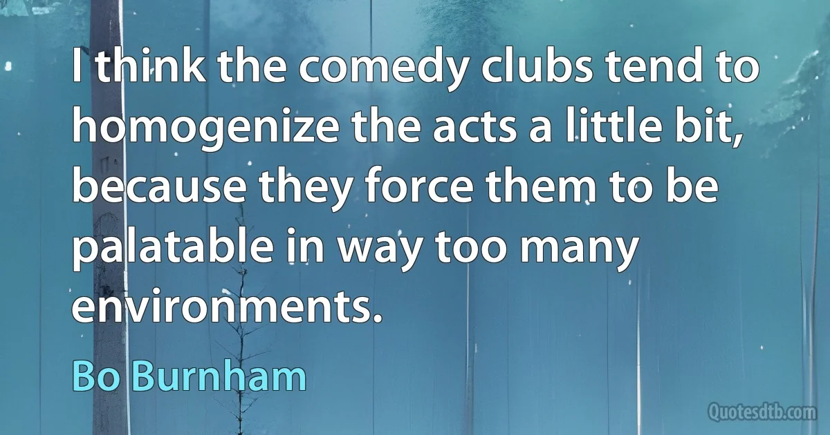 I think the comedy clubs tend to homogenize the acts a little bit, because they force them to be palatable in way too many environments. (Bo Burnham)