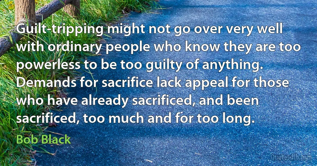 Guilt-tripping might not go over very well with ordinary people who know they are too powerless to be too guilty of anything. Demands for sacrifice lack appeal for those who have already sacrificed, and been sacrificed, too much and for too long. (Bob Black)