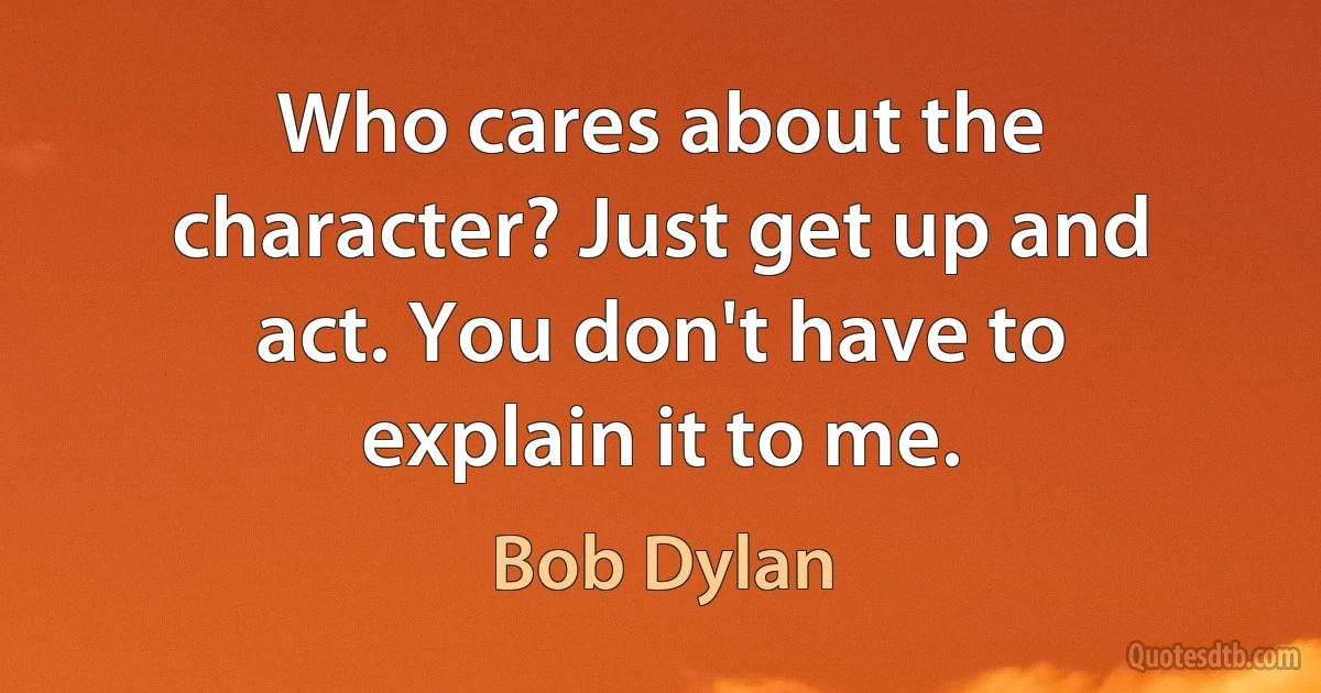 Who cares about the character? Just get up and act. You don't have to explain it to me. (Bob Dylan)